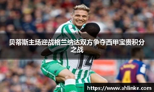贝蒂斯主场迎战格兰纳达双方争夺西甲宝贵积分之战